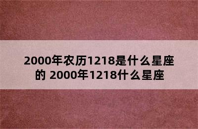 2000年农历1218是什么星座的 2000年1218什么星座